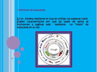 Motores de búsqueda:


Es un sistema mediante el cual se utilizan las palabras clave.
Suelen caracterizarse por que las bases de datos se
incorporan a paginas web       mediante       un “robot” de
búsqueda en la red .
 