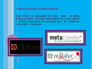 Meta   buscadores y multibuscadores:


Este motor de búsqueda no tiene base de datos
propia, es decir, incorpora información de otras fuentes
y combina resultados de búsqueda para así presentar
sus propios resultados.
 