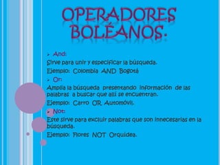    And:
Sirve para unir y especificar la búsqueda.
Ejemplo: Colombia AND Bogotá
   Or:
Amplia la búsqueda presentando información de las
palabras a buscar que allí se encuentran.
Ejemplo: Carro OR Automóvil.
   Not:
Este sirve para excluir palabras que son innecesarias en la
búsqueda.
Ejemplo: Flores NOT Orquídea.
 