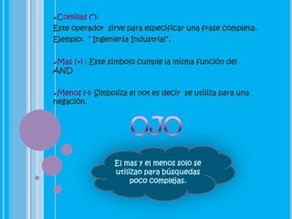Comillas   (“):
Este operador sirve para especificar una frase completa.
Ejemplo: “ Ingeniería Industrial”.


Mas   (+) : Este símbolo cumple la misma función del
AND


Menos  (-): Simboliza el not es decir se utiliza para una
negación.




                   El mas y el menos solo se
                   utilizan para búsquedas
                        poco complejas.
 