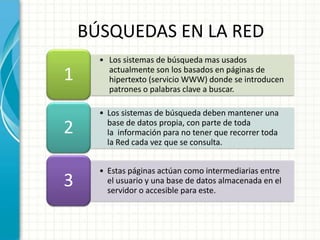BÚSQUEDAS EN LA RED
      • Los sistemas de búsqueda mas usados
1       actualmente son los basados en páginas de
        hipertexto (servicio WWW) donde se introducen
        patrones o palabras clave a buscar.

      • Los sistemas de búsqueda deben mantener una
2       base de datos propia, con parte de toda
        la información para no tener que recorrer toda
        la Red cada vez que se consulta.


      • Estas páginas actúan como intermediarias entre
3       el usuario y una base de datos almacenada en el
        servidor o accesible para este.
 
