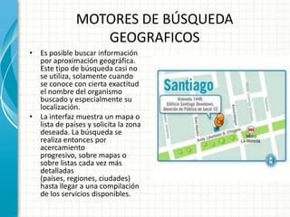 MOTORES DE BÚSQUEDA
                  GEOGRAFICOS
• Es posible buscar información
  por aproximación geográfica.
  Este tipo de búsqueda casi no
  se utiliza, solamente cuando
  se conoce con cierta exactitud
  el nombre del organismo
  buscado y especialmente su
  localización.
• La interfaz muestra un mapa o
  lista de países y solicita la zona
  deseada. La búsqueda se
  realiza entonces por
  acercamiento
  progresivo, sobre mapas o
  sobre listas cada vez más
  detalladas
  (países, regiones, ciudades)
  hasta llegar a una compilación
  de los servicios disponibles.
 
