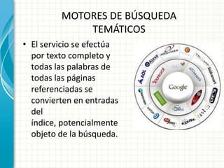 MOTORES DE BÚSQUEDA
             TEMÁTICOS
• El servicio se efectúa
  por texto completo y
  todas las palabras de
  todas las páginas
  referenciadas se
  convierten en entradas
  del
  índice, potencialmente
  objeto de la búsqueda.
 