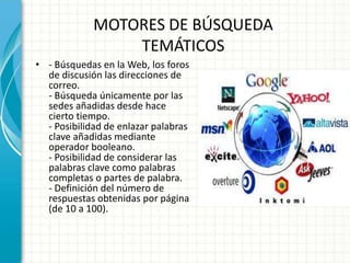 MOTORES DE BÚSQUEDA
                 TEMÁTICOS
• - Búsquedas en la Web, los foros
  de discusión las direcciones de
  correo.
  - Búsqueda únicamente por las
  sedes añadidas desde hace
  cierto tiempo.
  - Posibilidad de enlazar palabras
  clave añadidas mediante
  operador booleano.
  - Posibilidad de considerar las
  palabras clave como palabras
  completas o partes de palabra.
  - Definición del número de
  respuestas obtenidas por página
  (de 10 a 100).
 