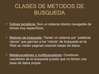 CLASES DE METODOS DE
          BUSQUEDA
• Índices temáticos: Son un sistema directo navegable de
  temas muy específicos.

• Motores de búsqueda: Tienen un sistema por “palabras
  claves” que garcías a los “robots” de búsqueda en la
  Web se visitan paginas creando bases de datos.

• Metabuscadores o multibuscadores: Combinan
  resultados de la búsqueda puesto que no tienen una
  base de datos propia.
 