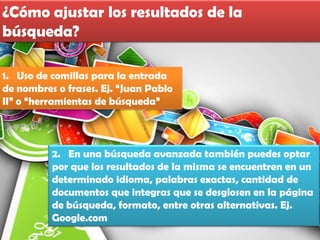 ¿Cómo ajustar los resultados de la
búsqueda?

1. Uso de comillas para la entrada
de nombres o frases. Ej. “Juan Pablo
II” o “herramientas de búsqueda”



          2. En una búsqueda avanzada también puedes optar
          por que los resultados de la misma se encuentren en un
          determinado idioma, palabras exactas, cantidad de
          documentos que integras que se desglosen en la página
          de búsqueda, formato, entre otras alternativas. Ej.
          Google.com
 