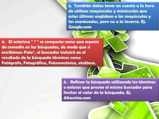 3. También debes tener en cuenta a la hora
                                  de utilizar mayúsculas y minúsculas que
                                  estas últimas engloban a las mayúsculas y
                                  las acentuadas, pero no a la inversa. Ej.
                                  Google.com


4. El asterisco " * " se comporta como una especie
de comodín en las búsquedas, de modo que si
escribimos: Foto*, el buscador incluirá en el
resultado de la búsqueda términos como
Fotógrafo, Fotográfica, Fotomecánica, etcétera.



                               5. Refinar la búsqueda utilizando los términos
                               o enlaces que provee el mismo buscador para
                               limitar el valor de la búsqueda. Ej.
                               Altavista.com
 