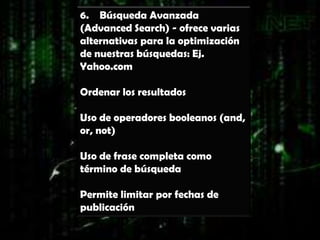 6. Búsqueda Avanzada
(Advanced Search) - ofrece varias
alternativas para la optimización
de nuestras búsquedas: Ej.
Yahoo.com

Ordenar los resultados

Uso de operadores booleanos (and,
or, not)

Uso de frase completa como
término de búsqueda

Permite limitar por fechas de
publicación
 