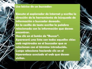 Uso básico de un buscador:

Ejecuta el explorador de Internet y escribe la
dirección de la herramienta de búsqueda de
información o buscador deseado.
En la casilla de texto escribe la palabra
relacionada con la información que desees
encontrar.
Haz clic en el botón de “Buscar”.
Aparecerá una lista con todos aquellos sitios
web registrados en el buscador que se
relacionen con el término introducido.
Luego selecciona haciendo clic en el
hiperenlace asociado al web que desees
visitar.
 