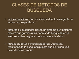 CLASES DE METODOS DE
          BUSQUEDA
• Índices temáticos: Son un sistema directo navegable de
  temas muy específicos.

• Motores de búsqueda: Tienen un sistema por “palabras
  claves” que garcías a los “robots” de búsqueda en la
  Web se visitan paginas creando bases de datos.

• Metabuscadores o multibuscadores: Combinan
  resultados de la búsqueda puesto que no tienen una
  base de datos propia.
 