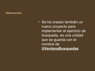 Observación.


               • Se ha creado también un
                 nuevo proyecto para
                 implementar el ejercicio de
                 búsqueda, es una unidad
                 que se guarda con el
                 nombre de
                 UVentanaBusquedas
 