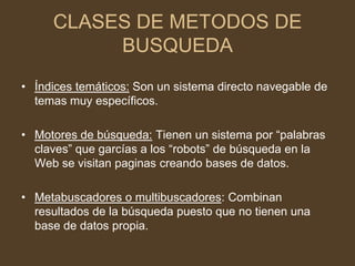 CLASES DE METODOS DE
          BUSQUEDA
• Índices temáticos: Son un sistema directo navegable de
  temas muy específicos.

• Motores de búsqueda: Tienen un sistema por “palabras
  claves” que garcías a los “robots” de búsqueda en la
  Web se visitan paginas creando bases de datos.

• Metabuscadores o multibuscadores: Combinan
  resultados de la búsqueda puesto que no tienen una
  base de datos propia.
 