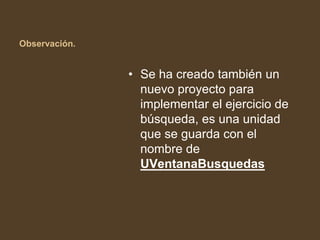 Observación.


               • Se ha creado también un
                 nuevo proyecto para
                 implementar el ejercicio de
                 búsqueda, es una unidad
                 que se guarda con el
                 nombre de
                 UVentanaBusquedas
 