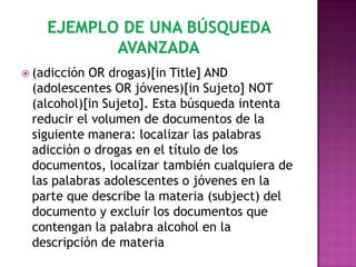 (adicciónOR drogas)[in Title] AND
 (adolescentes OR jóvenes)[in Sujeto] NOT
 (alcohol)[in Sujeto]. Esta búsqueda intenta
 reducir el volumen de documentos de la
 siguiente manera: localizar las palabras
 adicción o drogas en el título de los
 documentos, localizar también cualquiera de
 las palabras adolescentes o jóvenes en la
 parte que describe la materia (subject) del
 documento y excluir los documentos que
 contengan la palabra alcohol en la
 descripción de materia
 