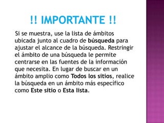 Si se muestra, use la lista de ámbitos
ubicada junto al cuadro de búsqueda para
ajustar el alcance de la búsqueda. Restringir
el ámbito de una búsqueda le permite
centrarse en las fuentes de la información
que necesita. En lugar de buscar en un
ámbito amplio como Todos los sitios, realice
la búsqueda en un ámbito más específico
como Este sitio o Esta lista.
 