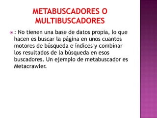 : No tienen una base de datos propia, lo que
 hacen es buscar la página en unos cuantos
 motores de búsqueda e índices y combinar
 los resultados de la búsqueda en esos
 buscadores. Un ejemplo de metabuscador es
 Metacrawler.
 