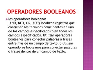  los operadores booleanos
  (AND, NOT, OR, XOR) localizan registros que
  contienen los terminos coincidentes en uno
  de los campos especificados o en todos los
  campos especificados. Utilizar operadores
  booleanos para conectar palabras o frases
  entre más de un campo de texto, o utilizar
  operadores booleanos para conectar palabras
  o frases dentro de un campo de texto.
 