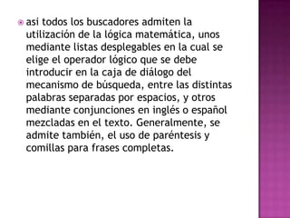  asi todos los buscadores admiten la
  utilización de la lógica matemática, unos
  mediante listas desplegables en la cual se
  elige el operador lógico que se debe
  introducir en la caja de diálogo del
  mecanismo de búsqueda, entre las distintas
  palabras separadas por espacios, y otros
  mediante conjunciones en inglés o español
  mezcladas en el texto. Generalmente, se
  admite también, el uso de paréntesis y
  comillas para frases completas.
 