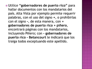 Utilice“gobernadores de puerto rico” para
 hallar documentos con los mandatarios del
 país. Alta Vista por ejemplo permite requerir
 palabras, con el uso del signo +, o prohibirlas
 con el signo -, de esta manera, con +
 gobernadores de puerto rico + piñero,
 encontrará páginas con los mandatarios,
 incluyendo Piñero; con - gobernadores de
 puerto rico - Betancourt le indicará que los
 traiga todos exceptuando este apellido.
 