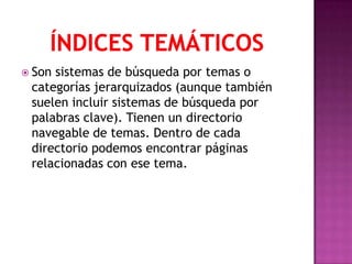  Sonsistemas de búsqueda por temas o
 categorías jerarquizados (aunque también
 suelen incluir sistemas de búsqueda por
 palabras clave). Tienen un directorio
 navegable de temas. Dentro de cada
 directorio podemos encontrar páginas
 relacionadas con ese tema.
 