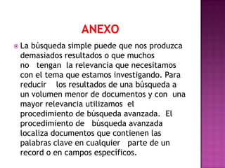  Labúsqueda simple puede que nos produzca
 demasiados resultados o que muchos
 no tengan la relevancia que necesitamos
 con el tema que estamos investigando. Para
 reducir los resultados de una búsqueda a
 un volumen menor de documentos y con una
 mayor relevancia utilizamos el
 procedimiento de búsqueda avanzada. El
 procedimiento de búsqueda avanzada
 localiza documentos que contienen las
 palabras clave en cualquier parte de un
 record o en campos específicos.
 