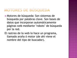  Motores  de búsqueda: Son sistemas de
  búsqueda por palabras clave. Son bases de
  datos que incorporan automáticamente
  páginas web mediante "robots" de búsqueda
  por la red.
El rastreo de la web lo hace un programa,
  llamado araña ó motor (de ahí viene el
  nombre del tipo de buscador).
 