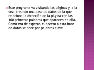  Esteprograma va visitando las páginas y, a la
 vez, creando una base de datos en la que
 relaciona la dirección de la página con las
 100 primeras palabras que aparecen en ella.
 Como era de esperar, el acceso a esta base
 de datos se hace por palabras clave
 