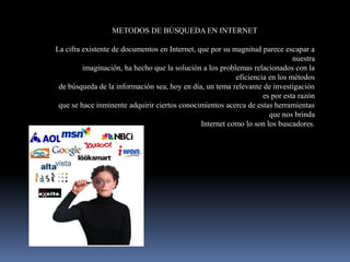 METODOS DE BÚSQUEDA EN INTERNET

La cifra existente de documentos en Internet, que por su magnitud parece escapar a
                                                                             nuestra
         imaginación, ha hecho que la solución a los problemas relacionados con la
                                                          eficiencia en los métodos
 de búsqueda de la información sea, hoy en día, un tema relevante de investigación
                                                                   es por esta razón
 que se hace inminente adquirir ciertos conocimientos acerca de estas herramientas
                                                                     que nos brinda
                                               Internet como lo son los buscadores.
 