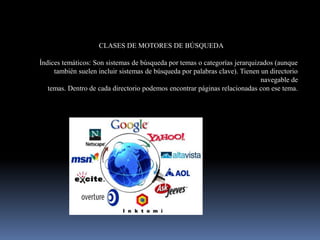 CLASES DE MOTORES DE BÚSQUEDA

Índices temáticos: Son sistemas de búsqueda por temas o categorías jerarquizados (aunque
     también suelen incluir sistemas de búsqueda por palabras clave). Tienen un directorio
                                                                             navegable de
   temas. Dentro de cada directorio podemos encontrar páginas relacionadas con ese tema.
 