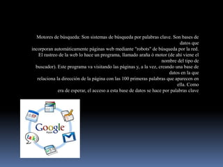 Motores de búsqueda: Son sistemas de búsqueda por palabras clave. Son bases de
                                                                              datos que
incorporan automáticamente páginas web mediante "robots" de búsqueda por la red.
    El rastreo de la web lo hace un programa, llamado araña ó motor (de ahí viene el
                                                                    nombre del tipo de
  buscador). Este programa va visitando las páginas y, a la vez, creando una base de
                                                                        datos en la que
   relaciona la dirección de la página con las 100 primeras palabras que aparecen en
                                                                            ella. Como
              era de esperar, el acceso a esta base de datos se hace por palabras clave
 