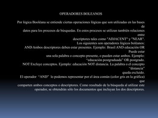 OPERADORES BOLEANOS

Por lógica Booléana se entiende ciertas operaciones lógicas que son utilizadas en las bases
                                                                                         de
    datos para los procesos de búsquedas. En estos procesos se utilizan también relaciones
                                                                                      entre
                                        descriptores tales como "ADJACENT" y "NEAR".
                                           Los siguientes son operadores lógicos boléanos:
     AND Ambos descriptores deben estar presentes. Ejemplo: Brasil AND educación OR
                                                                               Puede estar
                     una sola palabra o concepto presente, o pueden estar ambos. Ejemplo:
                                                  “educación postgraduada” OR postgrado.
    NOT Excluye conceptos. Ejemplo: educación NOT distancia. La palabra o el concepto
                                                                                “distancia”
                                                                           queda excluido.
 El operador “AND” lo podemos representar por el área común (color gris en la gráfica)
                                                                                        que
comparten ambos conceptos o descriptores. Como resultado de la búsqueda al utilizar este
            operador, se obtendrán sólo los documentos que incluyan los dos descriptores.
 