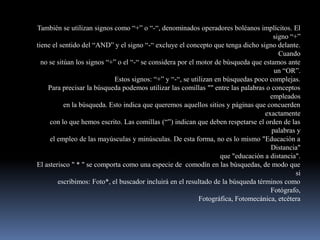 También se utilizan signos como “+” o “-“, denominados operadores boléanos implícitos. El
                                                                                     signo “+”
tiene el sentido del “AND” y el signo “-“ excluye el concepto que tenga dicho signo delante.
                                                                                       Cuando
  no se sitúan los signos “+” o el “-“ se considera por el motor de búsqueda que estamos ante
                                                                                     un “OR”.
                            Estos signos: “+” y “-“, se utilizan en búsquedas poco complejas.
    Para precisar la búsqueda podemos utilizar las comillas "" entre las palabras o conceptos
                                                                                    empleados
           en la búsqueda. Esto indica que queremos aquellos sitios y páginas que concuerden
                                                                                  exactamente
     con lo que hemos escrito. Las comillas (“”) indican que deben respetarse el orden de las
                                                                                    palabras y
     el empleo de las mayúsculas y minúsculas. De esta forma, no es lo mismo "Educación a
                                                                                    Distancia"
                                                                   que "educación a distancia".
El asterisco " * " se comporta como una especie de comodín en las búsquedas, de modo que
                                                                                             si
        escribimos: Foto*, el buscador incluirá en el resultado de la búsqueda términos como
                                                                                    Fotógrafo,
                                                            Fotográfica, Fotomecánica, etcétera
 