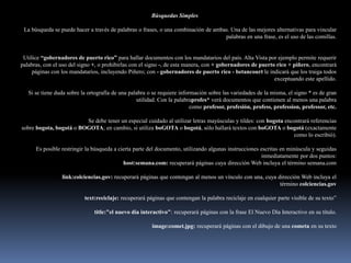 Búsquedas Simples

 La búsqueda se puede hacer a través de palabras o frases, o una combinación de ambas. Una de las mejores alternativas para vincular
                                                                                    palabras en una frase, es el uso de las comillas.


 Utilice “gobernadores de puerto rico” para hallar documentos con los mandatarios del país. Alta Vista por ejemplo permite requerir
palabras, con el uso del signo +, o prohibirlas con el signo -, de esta manera, con + gobernadores de puerto rico + piñero, encontrará
     páginas con los mandatarios, incluyendo Piñero; con - gobernadores de puerto rico - betancourt le indicará que los traiga todos
                                                                                                            exceptuando este apellido.

   Si se tiene duda sobre la ortografía de una palabra o se requiere información sobre las variedades de la misma, el signo * es de gran
                                                  utilidad. Con la palabraprofes* verá documentos que contienen al menos una palabra
                                                                          como profesor, profesión, profess, profession, professor, etc.

                         Se debe tener un especial cuidado al utilizar letras mayúsculas y tildes: con bogota encontrará referencias
sobre bogota, bogotá o BOGOTA; en cambio, si utiliza boGOTA o bogotá, sólo hallará textos con boGOTA o bogotá (exactamente
                                                                                                                 como lo escribió).

      Es posible restringir la búsqueda a cierta parte del documento, utilizando algunas instrucciones escritas en minúscula y seguidas
                                                                                                       inmediatamente por dos puntos:
                                            host:semana.com: recuperará páginas cuya dirección Web incluya el término semana.com

                 link:colciencias.gov: recuperará páginas que contengan al menos un vínculo con una, cuya dirección Web incluya el
                                                                                                           término colciencias.gov

                           text:reciclaje: recuperará páginas que contengan la palabra reciclaje en cualquier parte visible de su texto”

                               title:"el nuevo día interactivo": recuperará páginas con la frase El Nuevo Día Interactivo en su título.

                                                        image:comet.jpg: recuperará páginas con el dibujo de una cometa en su texto
 