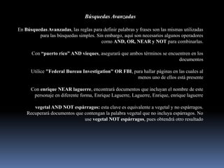 Búsquedas Avanzadas

En Búsquedas Avanzadas, las reglas para definir palabras y frases son las mismas utilizadas
         para las búsquedas simples. Sin embargo, aquí son necesarios algunos operadores
                                       como AND, OR, NEAR y NOT para combinarlas.

      Con “puerto rico” AND vieques, asegurará que ambos términos se encuentren en los
                                                                          documentos

      Utilice "Federal Bureau Investigation" OR FBI, para hallar páginas en las cuales al
                                                       menos uno de ellos está presente

      Con enrique NEAR laguerre, encontrará documentos que incluyan el nombre de este
       personaje en diferente forma, Enrique Laguerre, Laguerre, Enrique, enrique laguerre

       vegetal AND NOT espárragos: esta clave es equivalente a vegetal y no espárragos.
    Recuperará documentos que contengan la palabra vegetal que no incluya espárragos. No
                              use vegetal NOT espárragos, pues obtendrá otro resultado
 