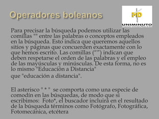 Para precisar la búsqueda podemos utilizar las
comillas "" entre las palabras o conceptos empleados
en la búsqueda. Esto indica que queremos aquellos
sitios y páginas que concuerden exactamente con lo
que hemos escrito. Las comillas (“”) indican que
deben respetarse el orden de las palabras y el empleo
de las mayúsculas y minúsculas. De esta forma, no es
lo mismo "Educación a Distancia"
que "educación a distancia".

El asterisco " * " se comporta como una especie de
comodín en las búsquedas, de modo que si
escribimos: Foto*, el buscador incluirá en el resultado
de la búsqueda términos como Fotógrafo, Fotográfica,
Fotomecánica, etcétera
 