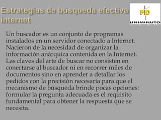 Un buscador es un conjunto de programas
instalados en un servidor conectado a Internet.
Nacieron de la necesidad de organizar la
información anárquica contenida en la Internet.
Las claves del arte de buscar no consisten en
conectarse al buscador ni en recorrer miles de
documentos sino en aprender a detallar los
pedidos con la precisión necesaria para que el
mecanismo de búsqueda brinde pocas opciones:
formular la pregunta adecuada es el requisito
fundamental para obtener la respuesta que se
necesita.
 