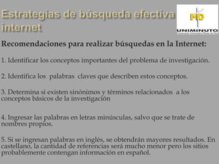Recomendaciones para realizar búsquedas en la Internet:

1. Identificar los conceptos importantes del problema de investigación.

2. Identifica los palabras claves que describen estos conceptos.

3. Determina si existen sinónimos y términos relacionados a los
conceptos básicos de la investigación

4. Ingresar las palabras en letras minúsculas, salvo que se trate de
nombres propios.

5. Si se ingresan palabras en inglés, se obtendrán mayores resultados. En
castellano, la cantidad de referencias será mucho menor pero los sitios
probablemente contengan información en español.
 