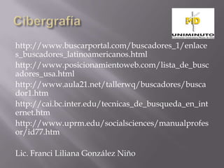 http://www.buscarportal.com/buscadores_1/enlace
s_buscadores_latinoamericanos.html
http://www.posicionamientoweb.com/lista_de_busc
adores_usa.html
http://www.aula21.net/tallerwq/buscadores/busca
dor1.htm
http://cai.bc.inter.edu/tecnicas_de_busqueda_en_int
ernet.htm
http://www.uprm.edu/socialsciences/manualprofes
or/id77.htm

Lic. Franci Liliana González Niño
 