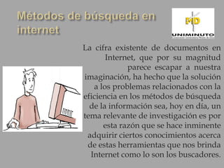 La cifra existente de documentos en
       Internet, que por su magnitud
             parece escapar a nuestra
imaginación, ha hecho que la solución
   a los problemas relacionados con la
eficiencia en los métodos de búsqueda
  de la información sea, hoy en día, un
tema relevante de investigación es por
      esta razón que se hace inminente
 adquirir ciertos conocimientos acerca
 de estas herramientas que nos brinda
  Internet como lo son los buscadores.
 