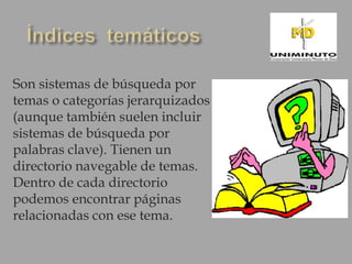 Son sistemas de búsqueda por
temas o categorías jerarquizados
(aunque también suelen incluir
sistemas de búsqueda por
palabras clave). Tienen un
directorio navegable de temas.
Dentro de cada directorio
podemos encontrar páginas
relacionadas con ese tema.
 