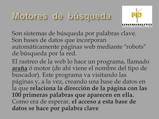 Son sistemas de búsqueda por palabras clave.
Son bases de datos que incorporan
automáticamente páginas web mediante "robots"
de búsqueda por la red.
El rastreo de la web lo hace un programa, llamado
araña ó motor (de ahí viene el nombre del tipo de
buscador). Este programa va visitando las
páginas y, a la vez, creando una base de datos en
la que relaciona la dirección de la página con las
100 primeras palabras que aparecen en ella.
Como era de esperar, el acceso a esta base de
datos se hace por palabra clave
 