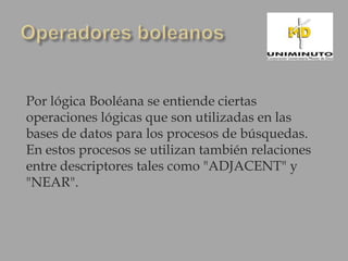 Por lógica Booléana se entiende ciertas
operaciones lógicas que son utilizadas en las
bases de datos para los procesos de búsquedas.
En estos procesos se utilizan también relaciones
entre descriptores tales como "ADJACENT" y
"NEAR".
 