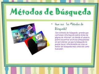 • Que son los Métodos de
  Búsqueda?
  Son sistema de búsqueda grande que
  contienen información sobre miles de
  página de internet, en donde el usuario
  podrá encontrar archivos almacenados
  en servidores; ya que la búsqueda se
  puede hacer interminable se creo un
  motor de búsqueda mas conocido como
  buscador.
 