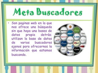 • Son paginas web en la que
  nos ofrece una búsqueda
  sin que haya una bases de
  datos     propia    detrás;
  utilizan la base de datos
  de     varios   buscadores
  ajenos para ofrecernos la
  información que estamos
  buscando.
 