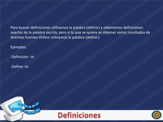 Para buscar definiciones utilizamos la palabra (definir) y obtenemos definiciones
exactas de la palabra escrita, pero si lo que se quiere es obtener varios resultados de
distintas fuentes Online utilizamos la palabra (define:)

Ejemplos:

-Definición tic

-Define: tic
 