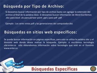 Si deseamos buscar información por tipo de archivo basta con agregar la extensión del
 archivo al final de la palabra clave. Si deseamos buscar información de Word Escribimos
 .doc para excel .xls para porwer point .ppt y para pdf .pdf

 Ejemplo : Los seres vivios.pdf y las generaciones del computador.doc




Se puede buscar información en páginas específicas, para esto se utiliza la palabra site: y el
dominio web donde desea realizar la búsqueda. Ejemplo: si escribimos tecnología
site:enter.co sólo obtendremos información sobre tecnología que esté en el Dominio
www.enter.co
 