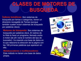 Índices temáticos: Son sistemas de
búsqueda por temas o categorías, tienen un
directorio navegable de Temas (aunque
también suelen incluir sistemas de búsqueda
por palabras clave).
Motores de búsqueda: Son sistemas de
búsqueda por palabras clave, El rastreo de
la Web lo hace un programa, llamado araña
ó motor (de ahí viene el nombre del tipo de
buscador). Va creando una base de datos en
la que relaciona la dirección de la página con
las 100 primeras palabras que aparecen en
ella.
 Metabuscadores o multibuscadores:
 Este método no tienen una base de datos
 propia,
 