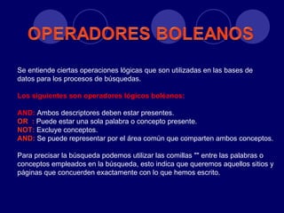 Se entiende ciertas operaciones lógicas que son utilizadas en las bases de
datos para los procesos de búsquedas.

Los siguientes son operadores lógicos boléanos:

AND: Ambos descriptores deben estar presentes.
OR : Puede estar una sola palabra o concepto presente.
NOT: Excluye conceptos.
AND: Se puede representar por el área común que comparten ambos conceptos.

Para precisar la búsqueda podemos utilizar las comillas "" entre las palabras o
conceptos empleados en la búsqueda, esto indica que queremos aquellos sitios y
páginas que concuerden exactamente con lo que hemos escrito.
 