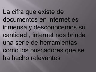La cifra que existe de
documentos en internet es
inmensa y desconocemos su
cantidad , internet nos brinda
una serie de herramientas
como los buscadores que se
ha hecho relevantes
 