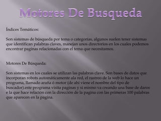 Índices Temáticos:

Son sistemas de búsqueda por tema o categorías, algunos suelen tener sistemas
que identifican palabras claves, manejan unos directorios en los cuales podemos
encontrar paginas relacionadas con el tema que necesitamos.


Motores De Búsqueda:

Son sistemas en los cuales se utilizan las palabras clave. Son bases de datos que
incorporan robots automáticamente ala red, el rastreo de la web lo hace un
programa, llamado araña ó motor (de ahí viene el nombre del tipo de
buscador).este programa visita paginas y si mismo va creando una base de daros
e la que hace relación con la dirección de la pagina con las primeras 100 palabras
que aparecen en la pagina.
 